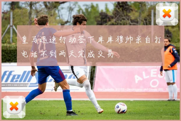 皇马迅速行动签下库库穆帅亲自打电话不到两天完成交易