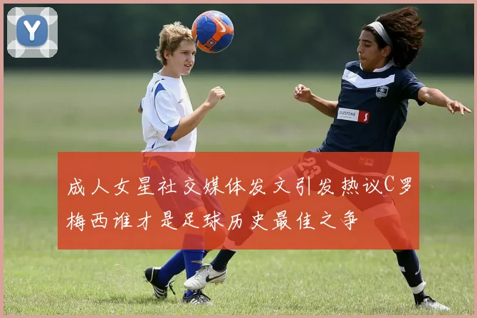 成人女星社交媒体发文引发热议C罗梅西谁才是足球历史最佳之争