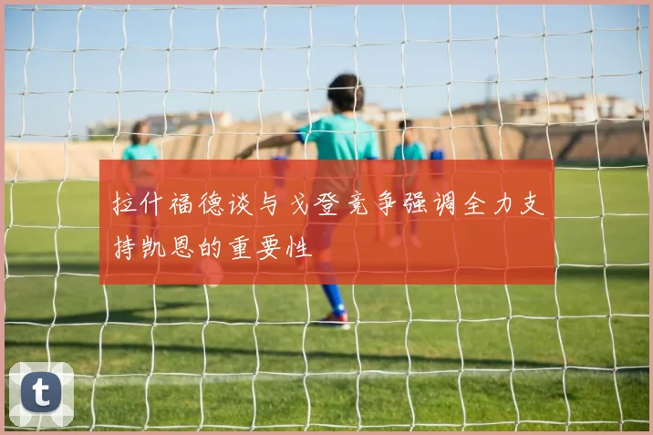 拉什福德谈与戈登竞争强调全力支持凯恩的重要性