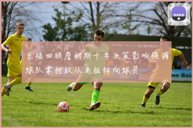 乐福回顾詹姆斯十年决策影响强调球队掌控权从老板转向球员