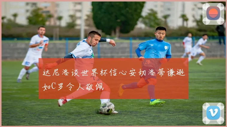 达尼洛谈世界杯信心安切洛蒂谦逊如C罗令人敬佩