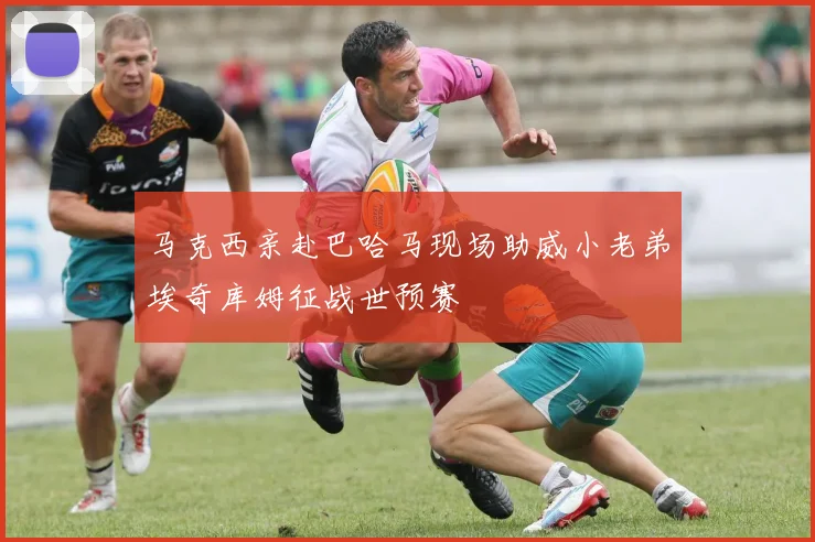 马克西亲赴巴哈马现场助威小老弟埃奇库姆征战世预赛