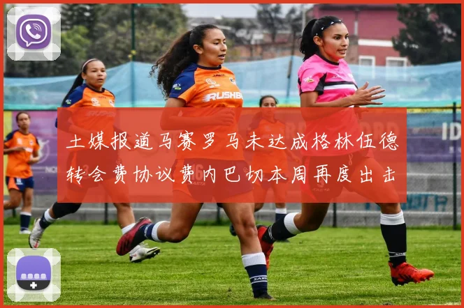 土媒报道马赛罗马未达成格林伍德转会费协议费内巴切本周再度出击