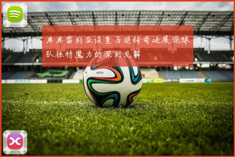 库库雷利亚谈皇马逆转奇迹展现球队独特魔力的深刻见解