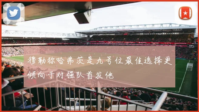 穆勒称哈弗茨是九号位最佳选择更倾向于对强队首发他