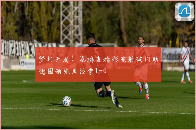 梦幻开局！恩梅查精彩兜射破门助德国领先库拉索1-0