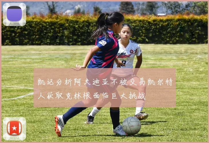 凯记分析阿夫迪亚不被交易凯尔特人获取克林根面临巨大挑战
