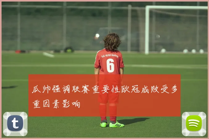 瓜帅强调联赛重要性欧冠成败受多重因素影响