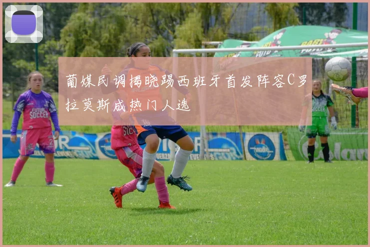 葡媒民调揭晓踢西班牙首发阵容C罗拉莫斯成热门人选