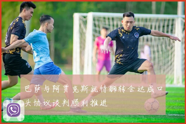 巴萨与阿贾克斯就特狮转会达成口头协议谈判顺利推进