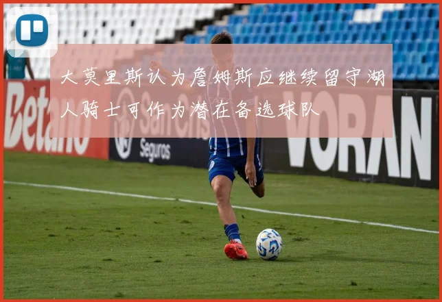 大莫里斯认为詹姆斯应继续留守湖人骑士可作为潜在备选球队