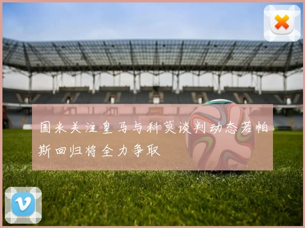 国米关注皇马与科莫谈判动态若帕斯回归将全力争取