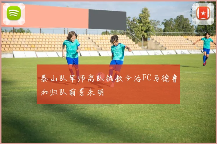 泰山队军师离队执教今治FC马德鲁加归队前景未明