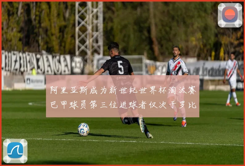 阿里亚斯成为新世纪世界杯淘汰赛巴甲球员第三位进球者仅次于罗比尼奥