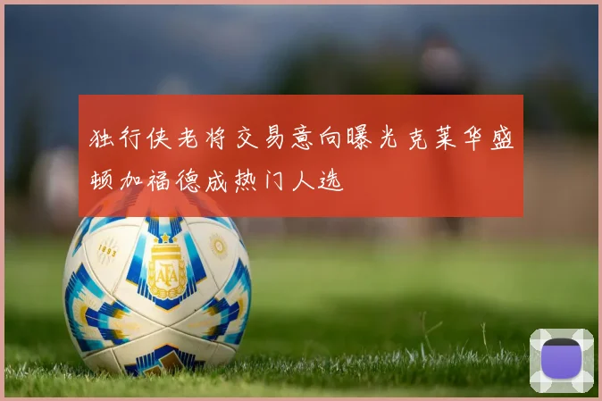 独行侠老将交易意向曝光克莱华盛顿加福德成热门人选