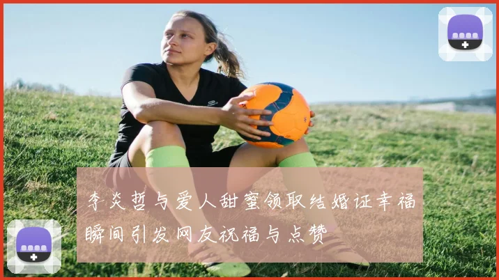 李炎哲与爱人甜蜜领取结婚证幸福瞬间引发网友祝福与点赞