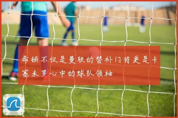 希顿不仅是曼联的替补门将更是卡塞米罗心中的球队领袖