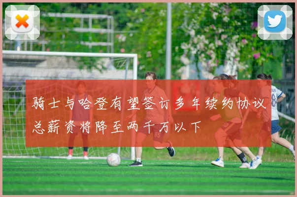 骑士与哈登有望签订多年续约协议总薪资将降至两千万以下