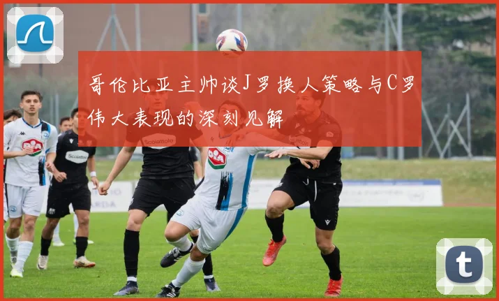 哥伦比亚主帅谈J罗换人策略与C罗伟大表现的深刻见解
