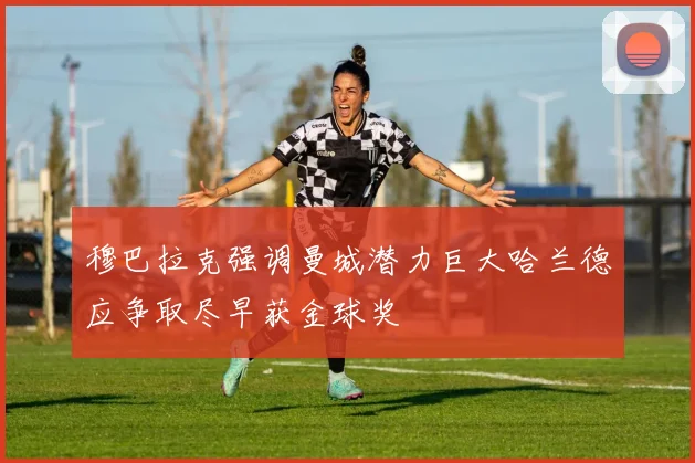 穆巴拉克强调曼城潜力巨大哈兰德应争取尽早获金球奖