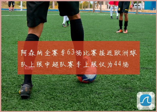 阿森纳全赛季63场比赛接近欧洲球队上限中超队赛季上限仅为44场